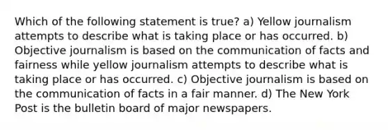 Which of the following statement is true? a) Yellow journalism attempts to describe what is taking place or has occurred. b) Objective journalism is based on the communication of facts and fairness while yellow journalism attempts to describe what is taking place or has occurred. c) Objective journalism is based on the communication of facts in a fair manner. d) The New York Post is the bulletin board of major newspapers.