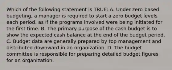 Which of the following statement is TRUE: A. Under zero-based budgeting, a manager is required to start a zero budget levels each period, as if the programs involved were being initiated for the first time. B. The primary purpose of the cash budget is to show the expected cash balance at the end of the budget period. C. Budget data are generally prepared by top management and distributed downward in an organization. D. The budget committee is responsible for preparing detailed budget figures for an organization.