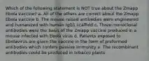 Which of the following statement is NOT true about the Zmapp Ebola vaccine? a. All of the others are correct about the Zmapp Ebola vaccine b. The mouse raised antibodies were engineered and humanized with human IgG1 scaffold c. Three monoclonal antibodies were the basis of the Zmapp vaccine produced in a mouse infected with Ebola virus d. Patients exposed to Ebolavirus are given the vaccine in the form of preformed antibodies which confers passive immunity e. The recombinant antibodies could be produced in tobacco plants