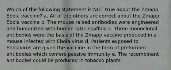 Which of the following statement is NOT true about the Zmapp Ebola vaccine? a. All of the others are correct about the Zmapp Ebola vaccine b. The mouse raised antibodies were engineered and humanized with human IgG1 scaffold c. Three monoclonal antibodies were the basis of the Zmapp vaccine produced in a mouse infected with Ebola virus d. Patients exposed to Ebolavirus are given the vaccine in the form of preformed antibodies which confers passive immunity e. The recombinant antibodies could be produced in tobacco plants