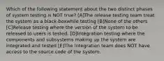 Which of the following statement about the two distinct phases of system testing is NOT true? [A]The release testing team treat the system as a black-boxwhile testing [B]None of the others [C]Release testing where the version of the system to be released to users is tested. [D]Integration testing where the components and subsystems making up the system are integrated and tested [E]The integration team does NOT have access to the source code of the system.