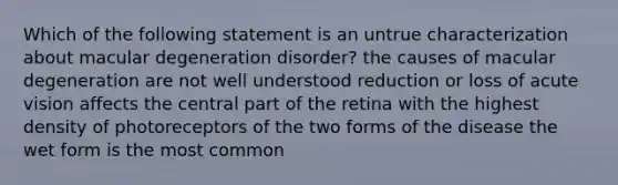 Which of the following statement is an untrue characterization about macular degeneration disorder? the causes of macular degeneration are not well understood reduction or loss of acute vision affects the central part of the retina with the highest density of photoreceptors of the two forms of the disease the wet form is the most common