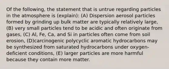 Of the following, the statement that is untrue regarding particles in the atmosphere is (explain): (A) Dispersion aerosol particles formed by grinding up bulk matter are typically relatively large, (B) very small particles tend to be acidic and often originate from gases, (C) Al, Fe, Ca, and Si in particles often come from soil erosion, (D)carcinogenic polycyclic aromatic hydrocarbons may be synthesized from saturated hydrocarbons under oxygen-deficient conditions, (E) larger particles are more harmful because they contain more matter.