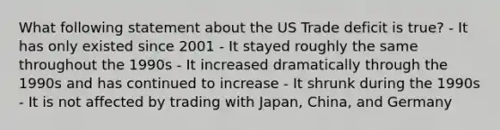 What following statement about the US Trade deficit is true? - It has only existed since 2001 - It stayed roughly the same throughout the 1990s - It increased dramatically through the 1990s and has continued to increase - It shrunk during the 1990s - It is not affected by trading with Japan, China, and Germany