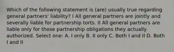 Which of the following statement is (are) usually true regarding general partners' liability? I All general partners are jointly and severally liable for partnership torts. II All general partners are liable only for those partnership obligations they actually authorized. Select one: A. I only B. II only C. Both I and II D. Both I and II