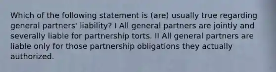 Which of the following statement is (are) usually true regarding general partners' liability? I All general partners are jointly and severally liable for partnership torts. II All general partners are liable only for those partnership obligations they actually authorized.