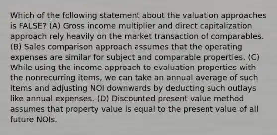 Which of the following statement about the valuation approaches is FALSE? (A) Gross income multiplier and direct capitalization approach rely heavily on the market transaction of comparables. (B) Sales comparison approach assumes that the operating expenses are similar for subject and comparable properties. (C) While using the income approach to evaluation properties with the nonrecurring items, we can take an annual average of such items and adjusting NOI downwards by deducting such outlays like annual expenses. (D) Discounted present value method assumes that property value is equal to the present value of all future NOIs.