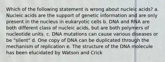 Which of the following statement is wrong about nucleic acids? a. Nucleic acids are the support of genetic information and are only present in the nucleus in eukaryotic cells b. DNA and RNA are both different class of nucleic acids, but are both polymers of nucleotide units. c. DNA mutations can cause various diseases or be "silent" d. One copy of DNA can be duplicated through the mechanism of replication e. The structure of the DNA molecule has been elucidated by Watson and Crick