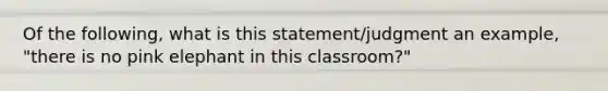 Of the following, what is this statement/judgment an example, "there is no pink elephant in this classroom?"