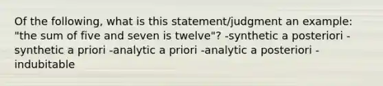 Of the following, what is this statement/judgment an example: "the sum of five and seven is twelve"? -synthetic a posteriori -synthetic a priori -analytic a priori -analytic a posteriori -indubitable