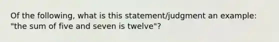 Of the following, what is this statement/judgment an example: "the sum of five and seven is twelve"?