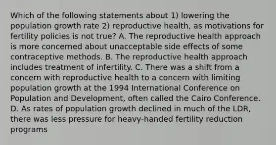 Which of the following statements about 1) lowering the population growth rate 2) reproductive health, as motivations for fertility policies is not true? A. The reproductive health approach is more concerned about unacceptable side effects of some contraceptive methods. B. The reproductive health approach includes treatment of infertility. C. There was a shift from a concern with reproductive health to a concern with limiting population growth at the 1994 International Conference on Population and Development, often called the Cairo Conference. D. As rates of population growth declined in much of the LDR, there was less pressure for heavy-handed fertility reduction programs