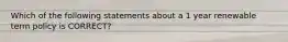 Which of the following statements about a 1 year renewable term policy is CORRECT?