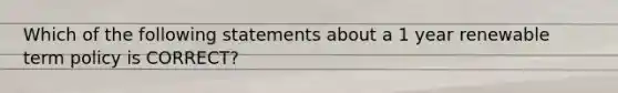 Which of the following statements about a 1 year renewable term policy is CORRECT?