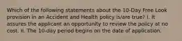 Which of the following statements about the 10-Day Free Look provision in an Accident and Health policy is/are true? I. It assures the applicant an opportunity to review the policy at no cost. II. The 10-day period begins on the date of application.