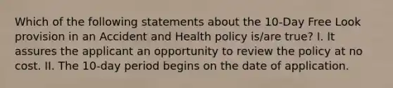 Which of the following statements about the 10-Day Free Look provision in an Accident and Health policy is/are true? I. It assures the applicant an opportunity to review the policy at no cost. II. The 10-day period begins on the date of application.