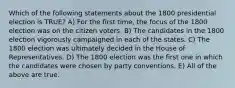 Which of the following statements about the 1800 presidential election is TRUE? A) For the first time, the focus of the 1800 election was on the citizen voters. B) The candidates in the 1800 election vigorously campaigned in each of the states. C) The 1800 election was ultimately decided in the House of Representatives. D) The 1800 election was the first one in which the candidates were chosen by party conventions. E) All of the above are true.