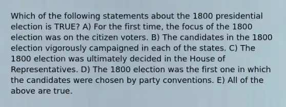 Which of the following statements about the 1800 presidential election is TRUE? A) For the first time, the focus of the 1800 election was on the citizen voters. B) The candidates in the 1800 election vigorously campaigned in each of the states. C) The 1800 election was ultimately decided in the House of Representatives. D) The 1800 election was the first one in which the candidates were chosen by party conventions. E) All of the above are true.