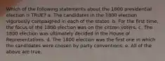 Which of the following statements about the 1800 presidential election is TRUE? a. The candidates in the 1800 election vigorously campaigned in each of the states. b. For the first time, the focus of the 1800 election was on the citizen voters. c. The 1800 election was ultimately decided in the House of Representatives. d. The 1800 election was the first one in which the candidates were chosen by party conventions. e. All of the above are true.