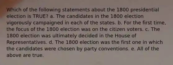 Which of the following statements about the 1800 presidential election is TRUE? a. The candidates in the 1800 election vigorously campaigned in each of the states. b. For the first time, the focus of the 1800 election was on the citizen voters. c. The 1800 election was ultimately decided in the House of Representatives. d. The 1800 election was the first one in which the candidates were chosen by party conventions. e. All of the above are true.