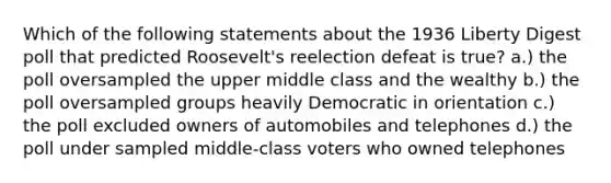 Which of the following statements about the 1936 Liberty Digest poll that predicted Roosevelt's reelection defeat is true? a.) the poll oversampled the upper middle class and the wealthy b.) the poll oversampled groups heavily Democratic in orientation c.) the poll excluded owners of automobiles and telephones d.) the poll under sampled middle-class voters who owned telephones