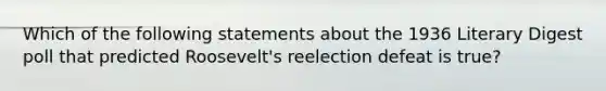 Which of the following statements about the 1936 Literary Digest poll that predicted Roosevelt's reelection defeat is true?