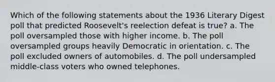 Which of the following statements about the 1936 Literary Digest poll that predicted Roosevelt's reelection defeat is true? a. The poll oversampled those with higher income. b. The poll oversampled groups heavily Democratic in orientation. c. The poll excluded owners of automobiles. d. The poll undersampled middle-class voters who owned telephones.