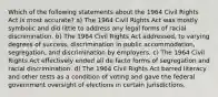 Which of the following statements about the 1964 Civil Rights Act is most accurate? a) The 1964 Civil Rights Act was mostly symbolic and did little to address any legal forms of racial discrimination. b) The 1964 Civil Rights Act addressed, to varying degrees of success, discrimination in public accommodation, segregation, and discrimination by employers. c) The 1964 Civil Rights Act effectively ended all de facto forms of segregation and racial discrimination. d) The 1964 Civil Rights Act barred literacy and other tests as a condition of voting and gave the federal government oversight of elections in certain jurisdictions.