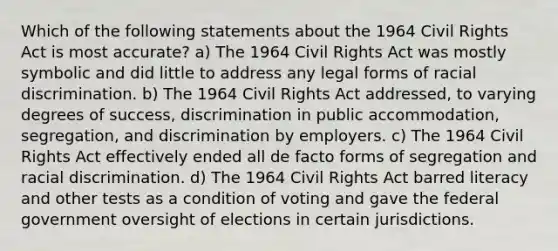 Which of the following statements about the 1964 <a href='https://www.questionai.com/knowledge/kkdJLQddfe-civil-rights' class='anchor-knowledge'>civil rights</a> Act is most accurate? a) The 1964 Civil Rights Act was mostly symbolic and did little to address any legal forms of <a href='https://www.questionai.com/knowledge/kj1iPALAQo-racial-discrimination' class='anchor-knowledge'>racial discrimination</a>. b) The 1964 Civil Rights Act addressed, to varying degrees of success, discrimination in public accommodation, segregation, and discrimination by employers. c) The 1964 Civil Rights Act effectively ended all de facto forms of segregation and racial discrimination. d) The 1964 Civil Rights Act barred literacy and other tests as a condition of voting and gave the federal government oversight of elections in certain jurisdictions.