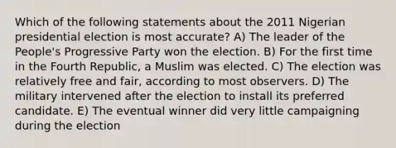 Which of the following statements about the 2011 Nigerian presidential election is most accurate? A) The leader of the People's Progressive Party won the election. B) For the first time in the Fourth Republic, a Muslim was elected. C) The election was relatively free and fair, according to most observers. D) The military intervened after the election to install its preferred candidate. E) The eventual winner did very little campaigning during the election