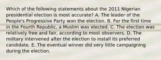 Which of the following statements about the 2011 Nigerian presidential election is most accurate? A. The leader of the People's Progressive Party won the election. B. For the first time in the Fourth Republic, a Muslim was elected. C. The election was relatively free and fair, according to most observers. D. The military intervened after the election to install its preferred candidate. E. The eventual winner did very little campaigning during the election.