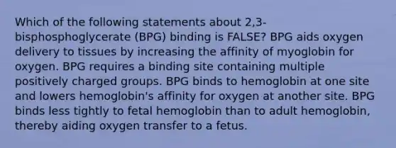 Which of the following statements about 2,3-bisphosphoglycerate (BPG) binding is FALSE? BPG aids oxygen delivery to tissues by increasing the affinity of myoglobin for oxygen. BPG requires a binding site containing multiple positively charged groups. BPG binds to hemoglobin at one site and lowers hemoglobin's affinity for oxygen at another site. BPG binds less tightly to fetal hemoglobin than to adult hemoglobin, thereby aiding oxygen transfer to a fetus.