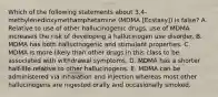 Which of the following statements about 3,4-methylenedioxymethamphetamine (MDMA [Ecstasy]) is false? A. Relative to use of other hallucinogenic drugs, use of MDMA increases the risk of developing a hallucinogen use disorder. B. MDMA has both hallucinogenic and stimulant properties. C. MDMA is more likely than other drugs in this class to be associated with withdrawal symptoms. D. MDMA has a shorter half-life relative to other hallucinogens. E. MDMA can be administered via inhalation and injection whereas most other hallucinogens are ingested orally and occasionally smoked.