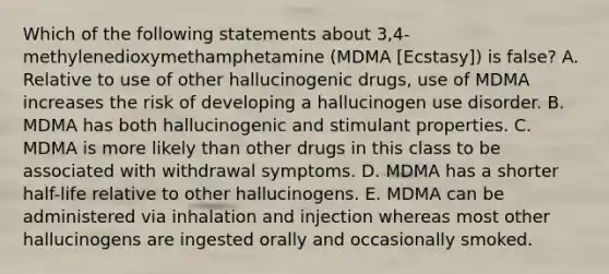 Which of the following statements about 3,4-methylenedioxymethamphetamine (MDMA [Ecstasy]) is false? A. Relative to use of other hallucinogenic drugs, use of MDMA increases the risk of developing a hallucinogen use disorder. B. MDMA has both hallucinogenic and stimulant properties. C. MDMA is more likely than other drugs in this class to be associated with withdrawal symptoms. D. MDMA has a shorter half-life relative to other hallucinogens. E. MDMA can be administered via inhalation and injection whereas most other hallucinogens are ingested orally and occasionally smoked.