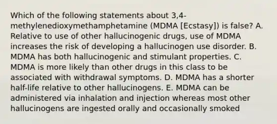 Which of the following statements about 3,4-methylenedioxymethamphetamine (MDMA [Ecstasy]) is false? A. Relative to use of other hallucinogenic drugs, use of MDMA increases the risk of developing a hallucinogen use disorder. B. MDMA has both hallucinogenic and stimulant properties. C. MDMA is more likely than other drugs in this class to be associated with withdrawal symptoms. D. MDMA has a shorter half-life relative to other hallucinogens. E. MDMA can be administered via inhalation and injection whereas most other hallucinogens are ingested orally and occasionally smoked