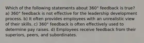 Which of the following statements about 360° feedback is true? a) 360° feedback is not effective for the leadership development process. b) It often provides employees with an unrealistic view of their skills. c) 360° feedback is often effectively used to determine pay raises. d) Employees receive feedback from their superiors, peers, and subordinates.