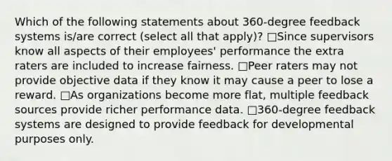 Which of the following statements about 360-degree feedback systems is/are correct (select all that apply)? □Since supervisors know all aspects of their employees' performance the extra raters are included to increase fairness. □Peer raters may not provide objective data if they know it may cause a peer to lose a reward. □As organizations become more flat, multiple feedback sources provide richer performance data. □360-degree feedback systems are designed to provide feedback for developmental purposes only.