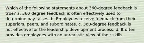 Which of the following statements about 360-degree feedback is true? a. 360-degree feedback is often effectively used to determine pay raises. b. Employees receive feedback from their superiors, peers, and subordinates. c. 360-degree feedback is not effective for the leadership development process. d. It often provides employees with an unrealistic view of their skills.