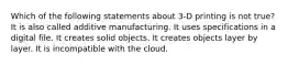 Which of the following statements about 3-D printing is not true? It is also called additive manufacturing. It uses specifications in a digital file. It creates solid objects. It creates objects layer by layer. It is incompatible with the cloud.