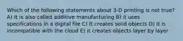 Which of the following statements about 3-D printing is not true? A) It is also called additive manufacturing B) it uses specifications in a digital file C) It creates solid objects D) It is incompatible with the cloud E) it creates objects layer by layer