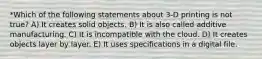 *Which of the following statements about 3-D printing is not true? A) It creates solid objects. B) It is also called additive manufacturing. C) It is incompatible with the cloud. D) It creates objects layer by layer. E) It uses specifications in a digital file.