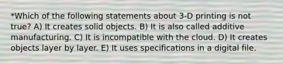 *Which of the following statements about 3-D printing is not true? A) It creates solid objects. B) It is also called additive manufacturing. C) It is incompatible with the cloud. D) It creates objects layer by layer. E) It uses specifications in a digital file.