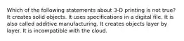 Which of the following statements about 3-D printing is not true? It creates solid objects. It uses specifications in a digital file. It is also called additive manufacturing. It creates objects layer by layer. It is incompatible with the cloud.