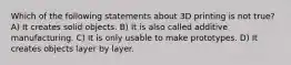 Which of the following statements about 3D printing is not true? A) It creates solid objects. B) It is also called additive manufacturing. C) It is only usable to make prototypes. D) It creates objects layer by layer.