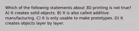 Which of the following statements about 3D printing is not true? A) It creates solid objects. B) It is also called additive manufacturing. C) It is only usable to make prototypes. D) It creates objects layer by layer.