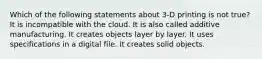 Which of the following statements about 3-D printing is not true? It is incompatible with the cloud. It is also called additive manufacturing. It creates objects layer by layer. It uses specifications in a digital file. It creates solid objects.