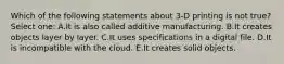 Which of the following statements about 3-D printing is not true? Select one: A.It is also called additive manufacturing. B.It creates objects layer by layer. C.It uses specifications in a digital file. D.It is incompatible with the cloud. E.It creates solid objects.