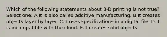 Which of the following statements about 3-D printing is not true? Select one: A.It is also called additive manufacturing. B.It creates objects layer by layer. C.It uses specifications in a digital file. D.It is incompatible with the cloud. E.It creates solid objects.