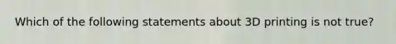 Which of the following statements about 3D printing is not true?