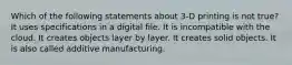 Which of the following statements about 3-D printing is not true? It uses specifications in a digital file. It is incompatible with the cloud. It creates objects layer by layer. It creates solid objects. It is also called additive manufacturing.